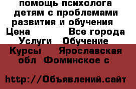 помощь психолога детям с проблемами развития и обучения › Цена ­ 1 000 - Все города Услуги » Обучение. Курсы   . Ярославская обл.,Фоминское с.